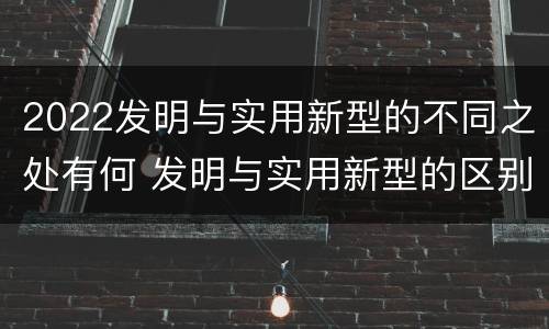2022发明与实用新型的不同之处有何 发明与实用新型的区别有哪些
