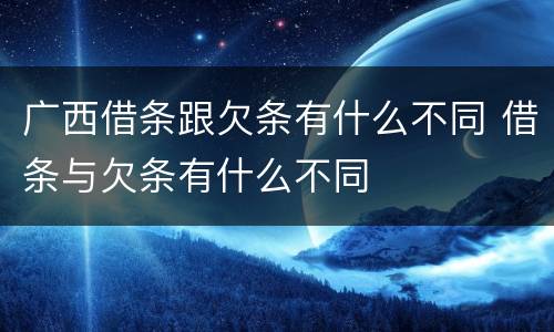 广西借条跟欠条有什么不同 借条与欠条有什么不同