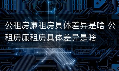 公租房廉租房具体差异是啥 公租房廉租房具体差异是啥