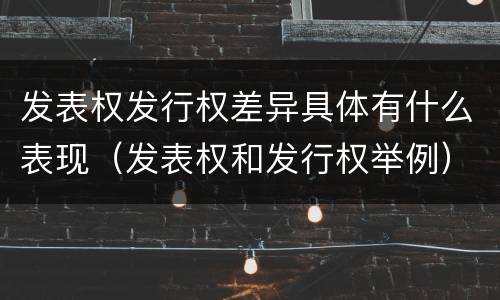 发表权发行权差异具体有什么表现（发表权和发行权举例）