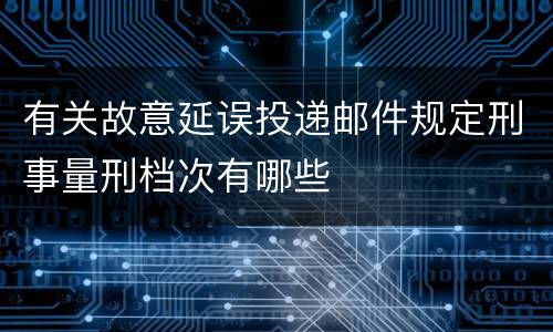 有关故意延误投递邮件规定刑事量刑档次有哪些