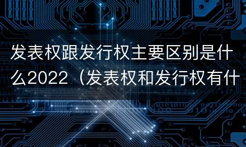 发表权跟发行权主要区别是什么2022（发表权和发行权有什么区别）