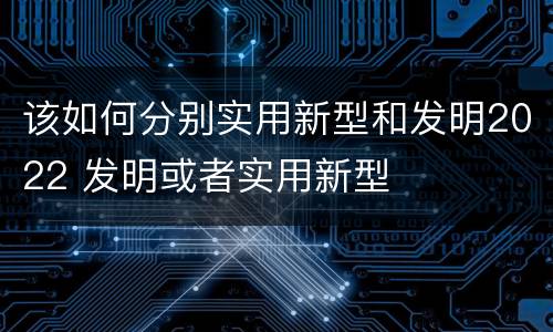 该如何分别实用新型和发明2022 发明或者实用新型