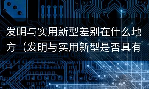 发明与实用新型差别在什么地方（发明与实用新型是否具有实用性）