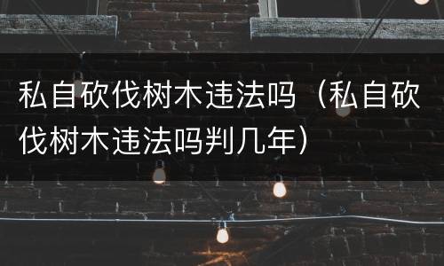 私自砍伐树木违法吗（私自砍伐树木违法吗判几年）
