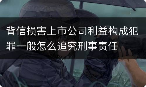 背信损害上市公司利益构成犯罪一般怎么追究刑事责任