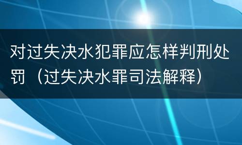 对过失决水犯罪应怎样判刑处罚（过失决水罪司法解释）