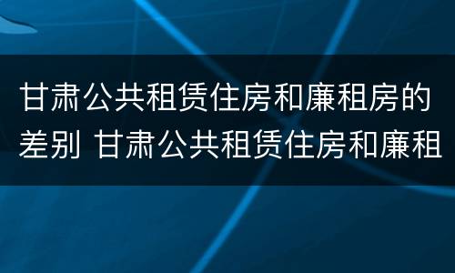 甘肃公共租赁住房和廉租房的差别 甘肃公共租赁住房和廉租房的差别是什么