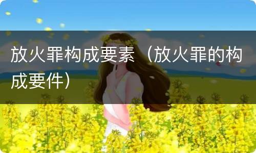 放火罪构成要素（放火罪的构成要件）