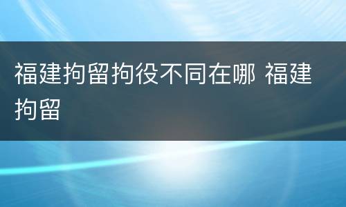 福建拘留拘役不同在哪 福建 拘留