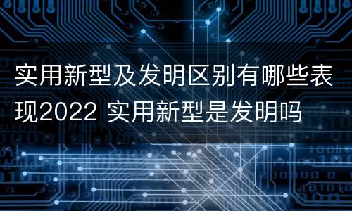 实用新型及发明区别有哪些表现2022 实用新型是发明吗