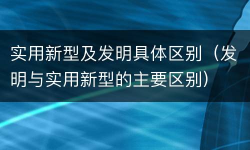 实用新型及发明具体区别（发明与实用新型的主要区别）