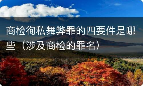 商检徇私舞弊罪的四要件是哪些（涉及商检的罪名）