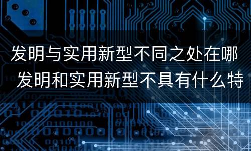 发明与实用新型不同之处在哪 发明和实用新型不具有什么特性