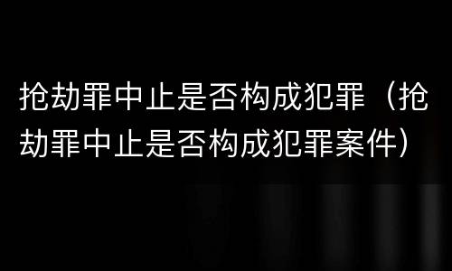 抢劫罪中止是否构成犯罪（抢劫罪中止是否构成犯罪案件）