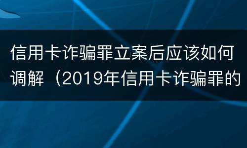 信用卡诈骗罪立案后应该如何调解（2019年信用卡诈骗罪的最新立案标准）