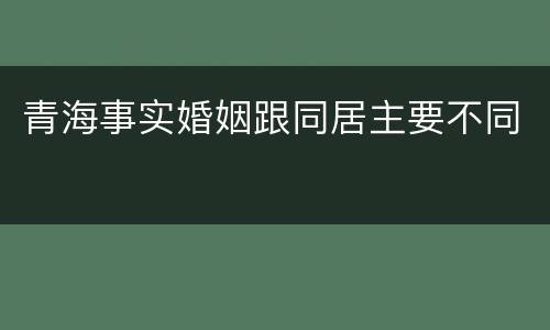 青海事实婚姻跟同居主要不同
