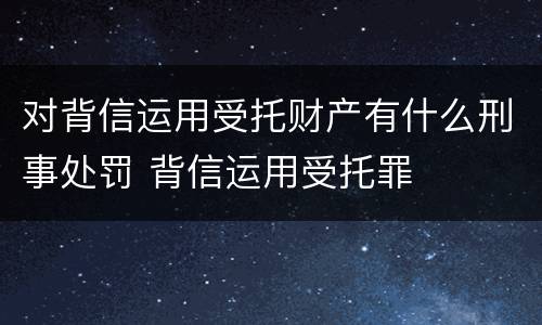 对背信运用受托财产有什么刑事处罚 背信运用受托罪