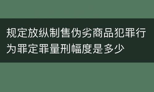 规定放纵制售伪劣商品犯罪行为罪定罪量刑幅度是多少