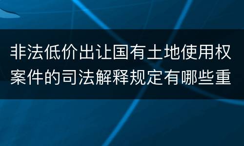 非法低价出让国有土地使用权案件的司法解释规定有哪些重要内容