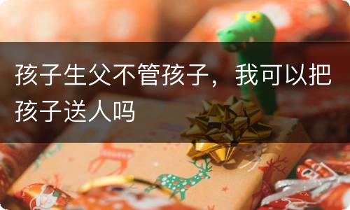 孩子生父不管孩子，我可以把孩子送人吗
