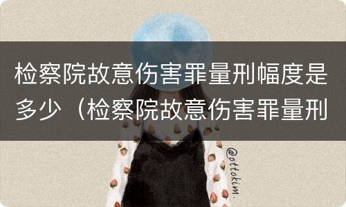 检察院故意伤害罪量刑幅度是多少（检察院故意伤害罪量刑幅度是多少呢）