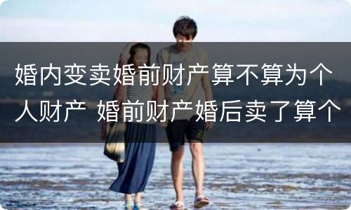 婚内变卖婚前财产算不算为个人财产 婚前财产婚后卖了算个人财产不