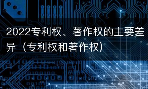 2022专利权、著作权的主要差异（专利权和著作权）