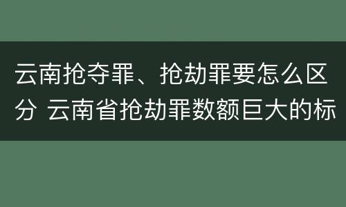 云南抢夺罪、抢劫罪要怎么区分 云南省抢劫罪数额巨大的标准