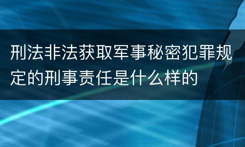 刑法非法获取军事秘密犯罪规定的刑事责任是什么样的