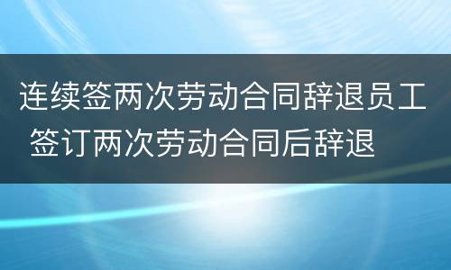 连续签两次劳动合同辞退员工 签订两次劳动合同后辞退