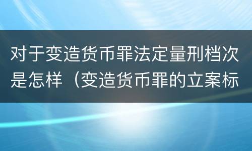对于变造货币罪法定量刑档次是怎样（变造货币罪的立案标准）