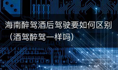 海南醉驾酒后驾驶要如何区别（酒驾醉驾一样吗）