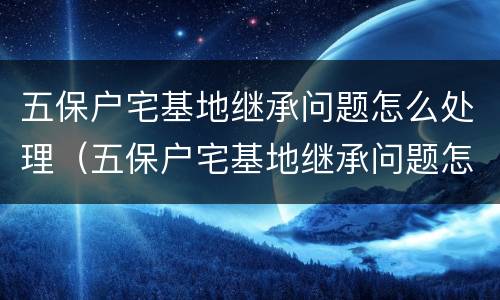 五保户宅基地继承问题怎么处理（五保户宅基地继承问题怎么处理好）