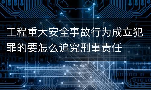 工程重大安全事故行为成立犯罪的要怎么追究刑事责任