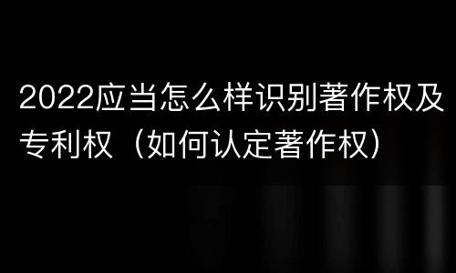 2022应当怎么样识别著作权及专利权（如何认定著作权）