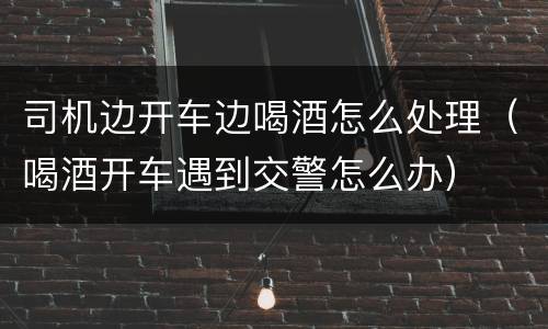 司机边开车边喝酒怎么处理（喝酒开车遇到交警怎么办）
