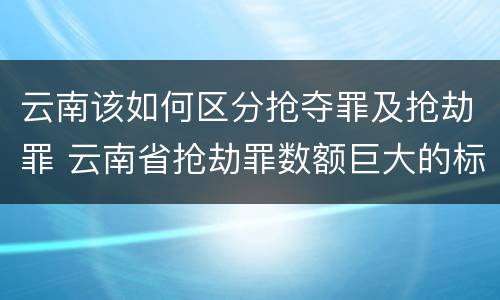 云南该如何区分抢夺罪及抢劫罪 云南省抢劫罪数额巨大的标准