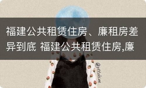 福建公共租赁住房、廉租房差异到底 福建公共租赁住房,廉租房差异到底是什么