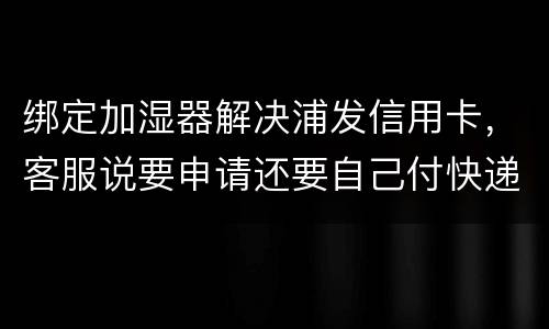 绑定加湿器解决浦发信用卡，客服说要申请还要自己付快递费，能够投诉吗
