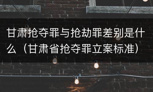 甘肃抢夺罪与抢劫罪差别是什么（甘肃省抢夺罪立案标准）