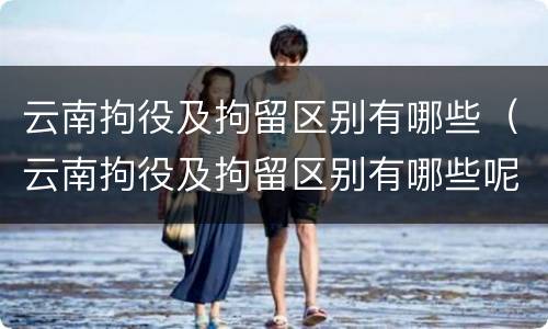 云南拘役及拘留区别有哪些（云南拘役及拘留区别有哪些呢）