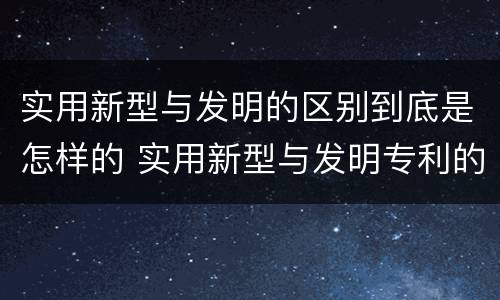实用新型与发明的区别到底是怎样的 实用新型与发明专利的区别有哪些