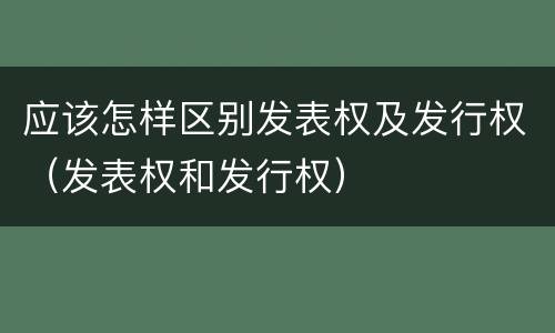 应该怎样区别发表权及发行权（发表权和发行权）