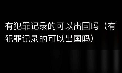 有犯罪记录的可以出国吗（有犯罪记录的可以出国吗）