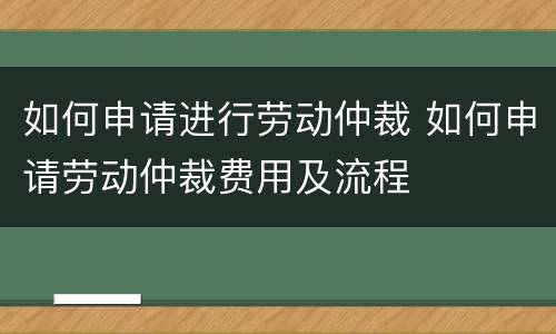 如何申请进行劳动仲裁 如何申请劳动仲裁费用及流程