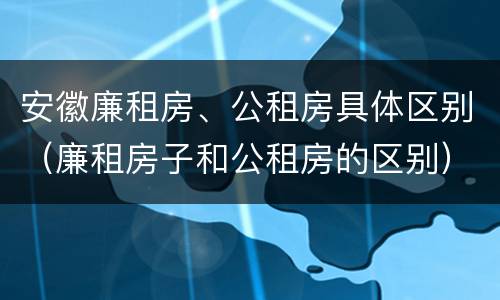 安徽廉租房、公租房具体区别（廉租房子和公租房的区别）