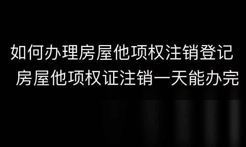如何办理房屋他项权注销登记 房屋他项权证注销一天能办完吗