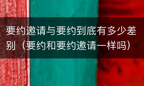 要约邀请与要约到底有多少差别（要约和要约邀请一样吗）