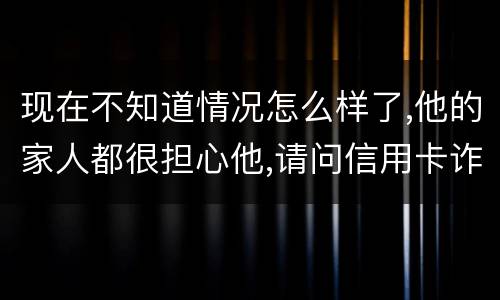 现在不知道情况怎么样了,他的家人都很担心他,请问信用卡诈骗罪的量刑标准是什么